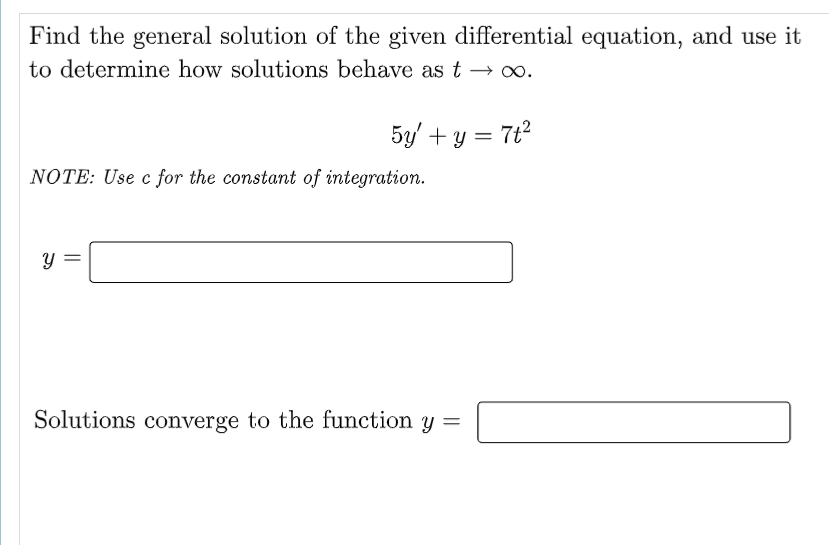 Find the general solution of the given differential equation, and use it
to determine how solutions behave as t → ∞.
5y + y = 7t²
NOTE: Use c for the constant of integration.
Y
Solutions converge to the function y =
||