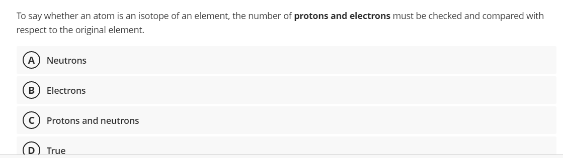 To say whether an atom is an isotope of an element, the number of protons and electrons must be checked and compared with
respect to the original element.
A Neutrons
B Electrons
Protons and neutrons
True