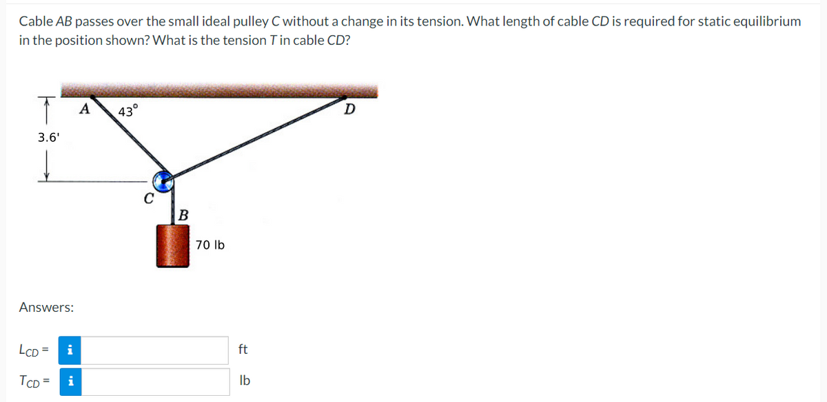 Cable AB passes over the small ideal pulley C without a change in its tension. What length of cable CD is required for static equilibrium
in the position shown? What is the tension Tin cable CD?
↑
A
43°
D
3.6'
Answers:
LCD =
i
TCD
i
B
70 lb
ft
lb