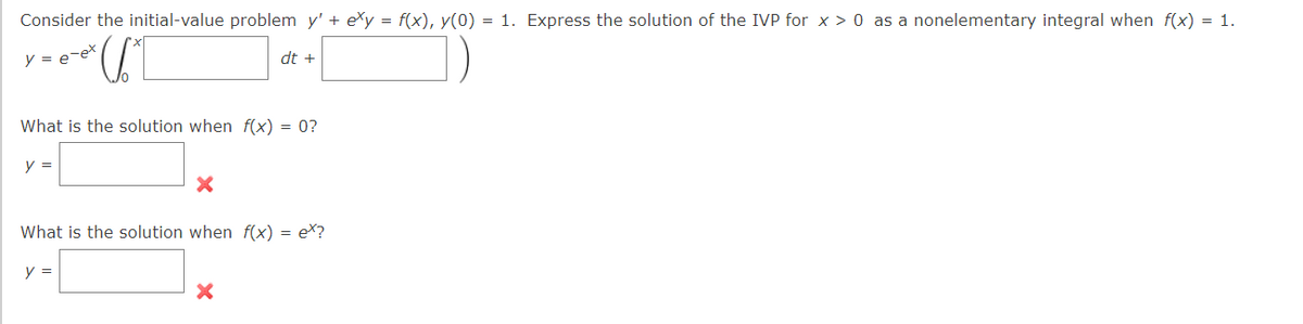 Consider the initial-value problem y' + exy = f(x), y(0) = 1. Express the solution of the IVP for x > 0 as a nonelementary integral when f(x) = 1.
y = e-ex
*U1
dt +
What is the solution when f(x) = 0?
y =
X
What is the solution when f(x) = ex?
y =
X