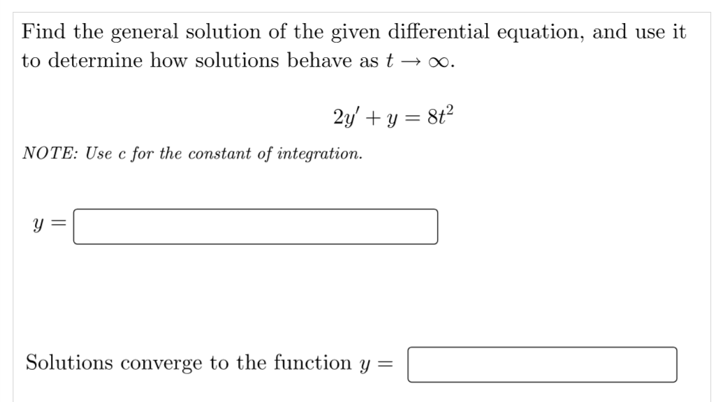 Find the general solution of the given differential equation, and use it
to determine how solutions behave as t → ∞.
2y' + y =
= 8t²
NOTE: Use c for the constant of integration.
y =
Solutions converge to the function y =