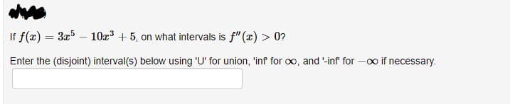 If f(x) = 3x5 - 10x³ + 5, on what intervals is f"(x) > 0?
Enter the (disjoint) interval(s) below using 'U' for union, 'inf for ∞, and '-inf' for
-∞ if necessary.
