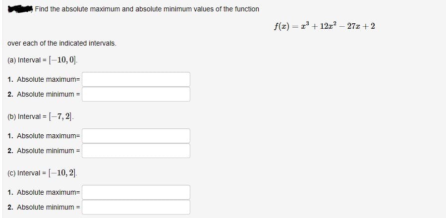 Find the absolute maximum and absolute minimum values of the function
over each of the indicated intervals.
(a) Interval = [-10, 0].
1. Absolute maximum=
2. Absolute minimum =
(b) Interval = [-7, 2].
1. Absolute maximum=
2. Absolute minimum =
(c) Interval = [-10, 2].
1. Absolute maximum=
2. Absolute minimum =
f(x) =
=
x³
x³ + 12x² - 27x + 2