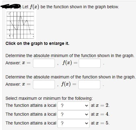 y
Let f(x) be the function shown in the graph below.
Click on the graph to enlarge it.
Determine the absolute minimum of the function shown in the graph.
Answer: x =
. f(x) =
Determine the absolute maximum of the function shown in the graph.
Answer: x =
. f(x) =
Select maximum or minimum for the following:
The function attains a local ?
The function attains a local ?
The function attains a local ?
✓
at x = 2.
at x = 4.
✓at x = 5.