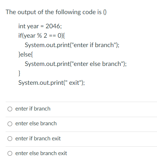 The output of the following code is ()
int year = 2046;
if(year % 2 == 0){
System.out.print("enter if branch");
}else{
}
System.out.print("enter else branch");
System.out.print(" exit");
enter if branch
enter else branch
enter if branch exit
enter else branch exit