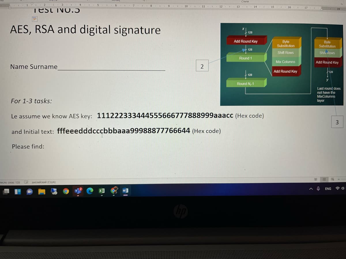 Стили
I. 3.I.
4 .I 5 I 6. 7
8
9.
10 .
. 12
13.
- 14
15
16 1
17
I
Test INOO.5
19
AES, RSA and digital signature
128
Add Round Key
Byte
Substitution
Byte
Substitution
128
Shift Rows
Shilu Rows
Round 1
Mix Columns
Add Round Key
Name Surname
2
Add Round Key
128
128
Round N-1
Last round does
not have the
MixColumns
layer
For 1-3 tasks:
Le assume we know AES key: 111222333444555666777888999aaacc (Hex code)
and Initial text: fffeeedddcccbbbaaa99988877766644 (Hex code)
Please find:
Нисло слов: 128
Ц английский (США)
ENG
