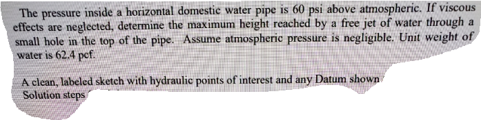The pressure inside a horizontal domestic water pipe is 60 psi above atmospheric. If viscous
effects are neglected, determine the maximum height reached by a free jet of water through a
small hole in the top of the pipe. Assume atmospheric pressure is negligible. Unit weight of
water is 62.4 pcf.
A clean, labeled sketch with hydraulic points of interest and any Datum shown
Solution steps

