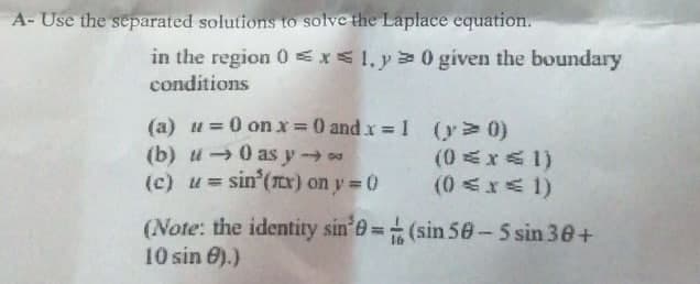 A- Use the separated solutions to solve the Laplace equation.
in the region 0 <x1, y 0 given the boundary
conditions
(a) u =0 on x = 0 and x = 1 (y> 0)
(b) u0 as y
(c) u= sin (Tr) on y 0
%3D
(0 <x< 1)
(Note: the identity sin 0=(sin 50-5 sin 30+
10 sin 0).)

