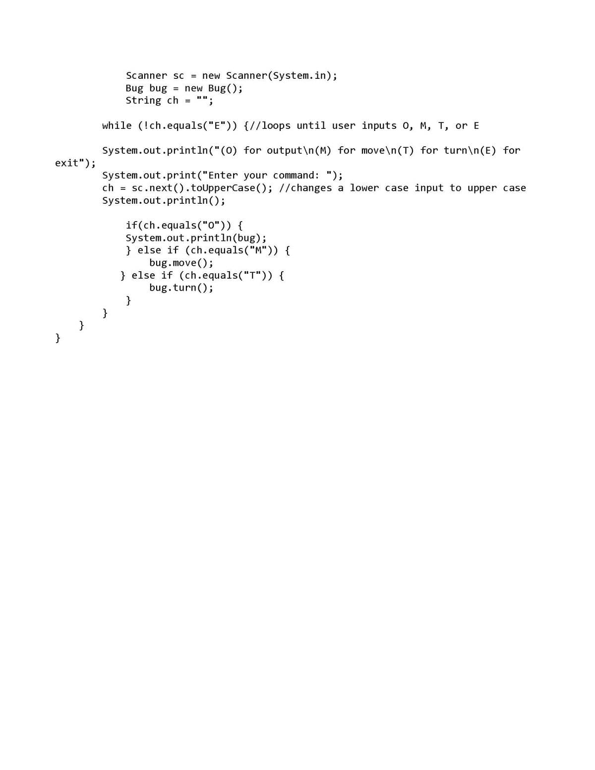 exit");
Scanner sc = new Scanner(System.in);
new Bug();
ch =
Bug bug
String ch
while (!ch.equals("E")) {//loops until user inputs 0, M, T, or E
} } }
=
System.out.println("(0)
System.out.print("Enter your command: ");
sc.next().toUpperCase(); //changes a lower case input to upper case
3
System.out.println();
for output\n(M) for move\n(T) for turn\n(E) for
if(ch.equals("0")) {
System.out.println(bug);
}
} else if (ch.equals("M")) {
bug.move();
} else if (ch.equals("T")) {
bug. turn();