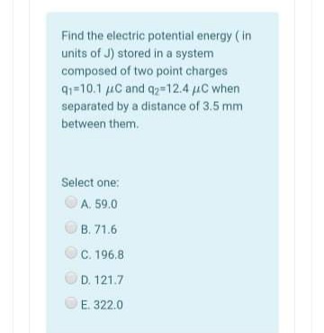 Find the electric potential energy ( in
units of J) stored in a system
composed of two point charges
91=10.1 uC and q2=12.4 uC when
separated by a distance of 3.5 mm
between them.
Select one:
A. 59.0
OB. 71.6
C. 196.8
OD. 121.7
E. 322.0
