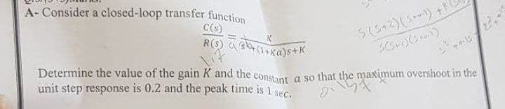A- Consider a closed-loop transfer function
C(s)
R(S) a Bkt (1+Ka)s+K
Sにゃて)(5)+
Determine the value of the gain K and the consat a so that the maximum overshoot in the
unit step response is 0.2 and the peak time is 1 ser
か
