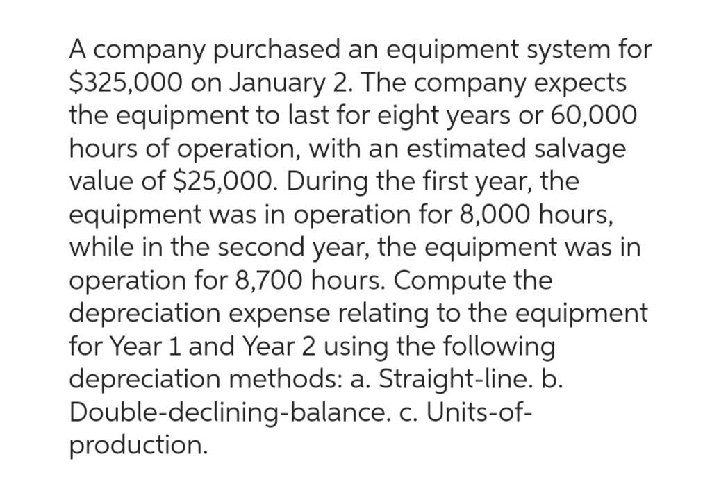 A company purchased an equipment system for
$325,000 on January 2. The company expects
the equipment to last for eight years or 60,000
hours of operation, with an estimated salvage
value of $25,000. During the first year, the
equipment was in operation for 8,000 hours,
while in the second year, the equipment was in
operation for 8,700 hours. Compute the
depreciation expense relating to the equipment
for Year 1 and Year 2 using the following
depreciation methods: a. Straight-line. b.
Double-declining-balance. c. Units-of-
production.
