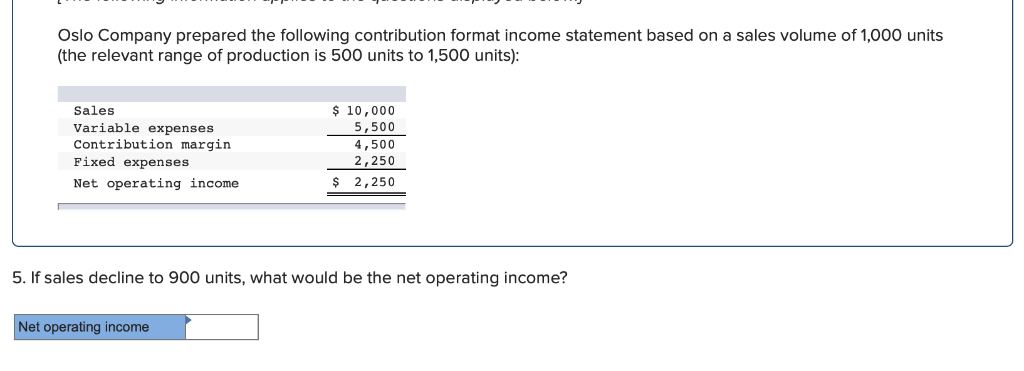 Oslo Company prepared the following contribution format income statement based on a sales volume of 1,000 units
(the relevant range of production is 500 units to 1,500 units):
Sales
Variable expenses
Contribution margin
Fixed expenses
Net operating income.
$ 10,000
5,500
4,500
2,250
$ 2,250
5. If sales decline to 900 units, what would be the net operating income?
Net operating income