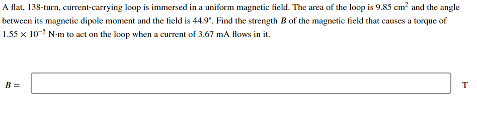 A flat, 138-turn, current-carrying loop is immersed in a uniform magnetic field. The area of the loop is 9.85 cm? and the angle
between its magnetic dipole moment and the field is 44.9°. Find the strength B of the magnetic field that causes a torque of
1.55 x 10-5 N-m to act on the loop when a current of 3.67 mA flows in it.
B =
T
