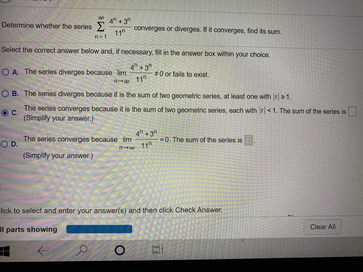 4" + 3"
Determine whether the series
converges or diverges. If it converges, find its sum.
11h
n= 1
Select the correct answer below and, if necessary, fill in the answer box within your choice.
4" +3n
O A. The series diverges because lim
#0 or fails to exist.
n∞ 11"
O B. The series diverges because it is the sum of two geometric series, at least one with r| > 1.
The series converges because it is the sum of two geometric series, each with r< 1. The sum of the series is
O C.
(Simplify your answer.)
4n +3n
The series converges because lim
D.
= 0. The sum
the series is
11n
(Simplify your answer.)
lick to select and enter your answer(s) and then click Check Answer.
Clear All
Il parts showing
