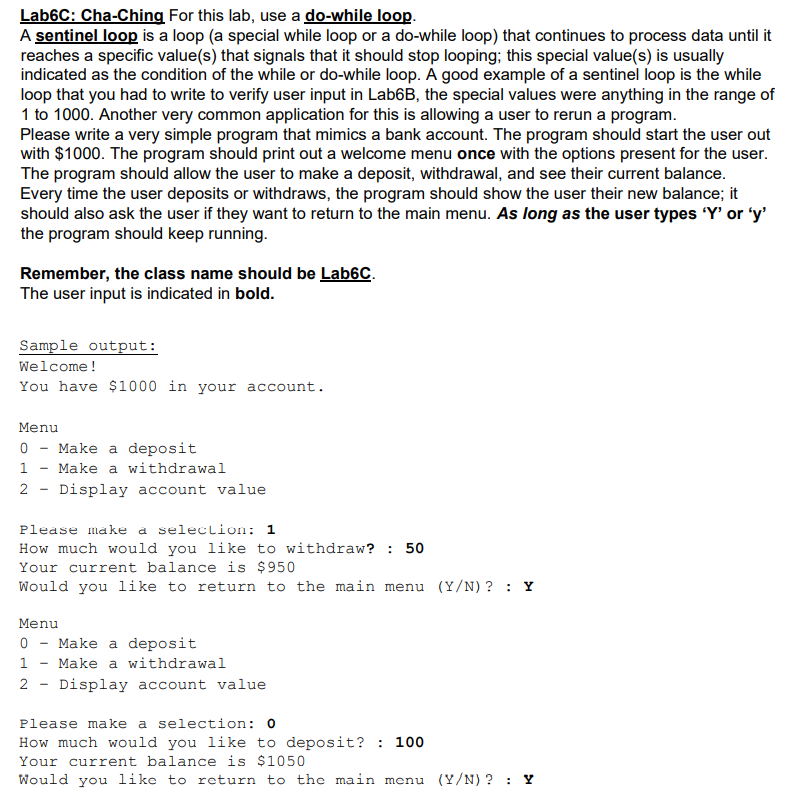 Lab6C: Cha-Ching For this lab, use a do-while loop.
A sentinel loop is a loop (a special while loop or a do-while loop) that continues to process data until it
reaches a specific value(s) that signals that it should stop looping; this special value(s) is usually
indicated as the condition of the while or do-while loop. A good example of a sentinel loop is the while
loop that you had to write to verify user input in Lab6B, the special values were anything in the range of
1 to 1000. Another very common application for this is allowing a user to rerun a program.
Please write a very simple program that mimics a bank account. The program should start the user out
with $1000. The program should print out a welcome menu once with the options present for the user.
The program should allow the user to make a deposit, withdrawal, and see their current balance.
Every time the user deposits or withdraws, the program should show the user their new balance; it
should also ask the user if they want to return to the main menu. As long as the user types 'Y' or 'y'
the program should keep running.
Remember, the class name should be Lab6C.
The user input is indicated in bold.
Sample output:
Welcome!
You have $1000 in your account.
Menu
Make a deposit
Make a withdrawal
2 - Display account value
Please make a seleclion: 1
How much would you like to withdraw? : 50
Your current balance is $950
Would you like to return to the main menu (Y/N) ? : Y
Menu
0 - Make a deposit
1 - Make a withdrawal
2 - Display account value
Please make a selection: 0
How much would you like to deposit? : 100
Your current balance is $1050
Would you like to return to the main menu (Y/N) ? : Y
