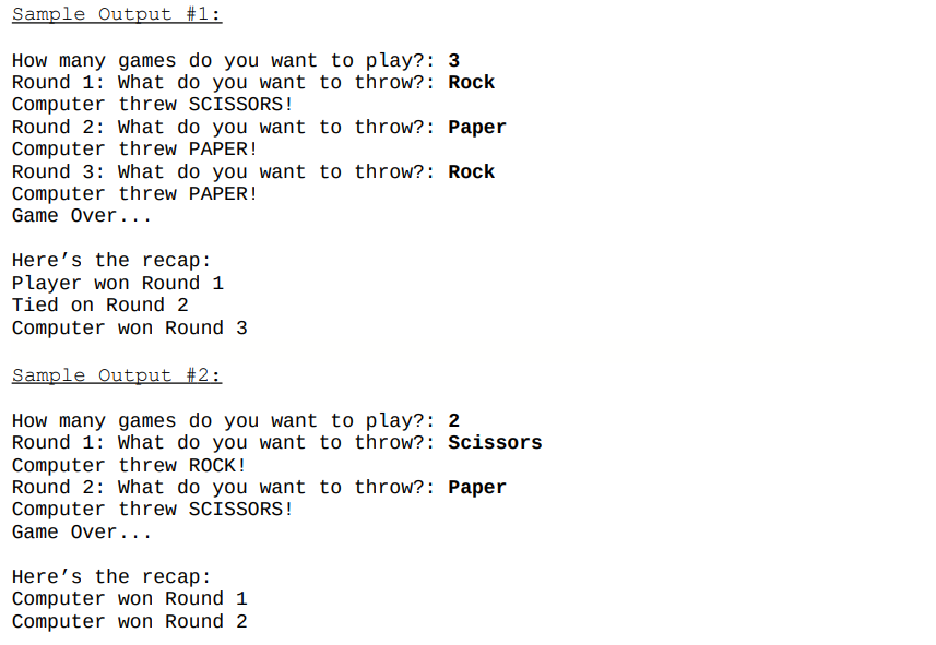 Sample Output #1:
How many games do you want to play?: 3
Round 1: What do you want to throw?: Rock
Computer threw SCISSORS!
Round 2: What do you want to throw?: Paper
Computer threw PAPER!
Round 3: What do you want to throw?: Rock
Computer threw PAPER!
Game Over...
Here's the recap:
Player won Round 1
Tied on Round 2
Computer won Round 3
Sample Output #2:
How many games do you want to play?: 2
Round 1: What do you want to throw?: Scissors
Computer threw ROCK!
Round 2: What do you want to throw?: Paper
Computer threw SCISSORS!
Game Over...
Here's the recap:
Computer won Round 1
Computer won Round 2
