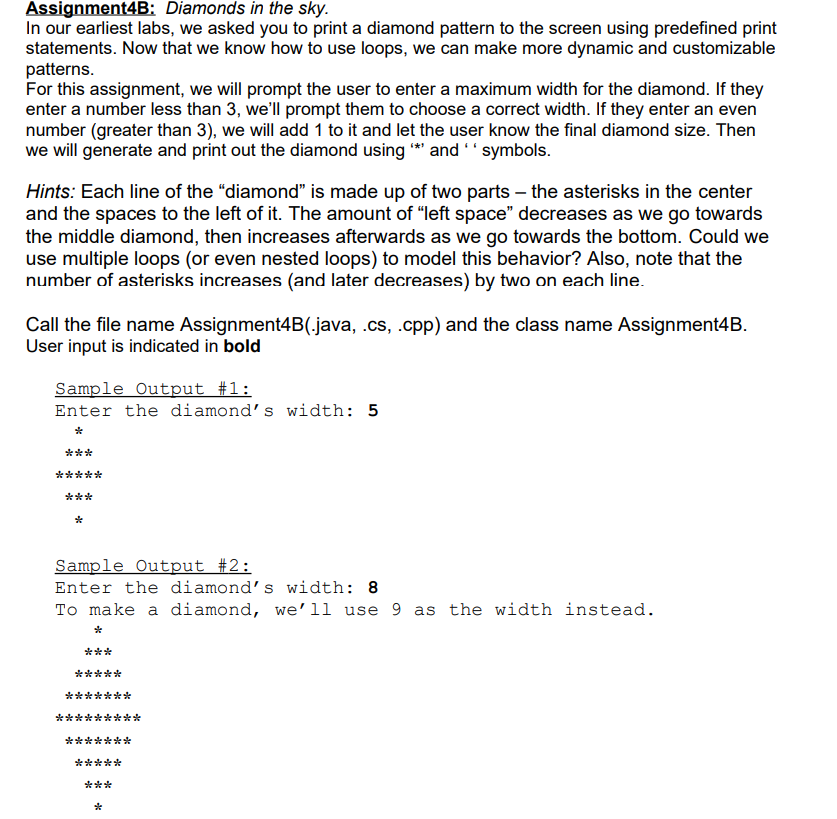 Assignment4B: Diamonds in the sky.
In our earliest labs, we asked you to print a diamond pattern to the screen using predefined print
statements. Now that we know how to use loops, we can make more dynamic and customizable
patterns.
For this assignment, we will prompt the user to enter a maximum width for the diamond. If they
enter a number less than 3, we'll prompt them to choose a correct width. If they enter an even
number (greater than 3), we will add 1 to it and let the user know the final diamond size. Then
we will generate and print out the diamond using * and '' symbols.
Hints: Each line of the "diamond" is made up of two parts – the asterisks in the center
and the spaces to the left of it. The amount of "left space" decreases as we go towards
the middle diamond, then increases afterwards as we go towards the bottom. Could we
use multiple loops (or even nested loops) to model this behavior? Also, note that the
number of asterisks increases (and later decreases) by two on each line.
Call the file name Assignment4B(.java, .cs, .cpp) and the class name Assignment4B.
User input is indicated in bold
Sample Output #1:
Enter the diamond's width: 5
***
*****
***
Sample Output #2:
Enter the diamond’s width: 8
To make a diamond, we'll use 9 as the width instead.
*
***
*****
*******
**
***
*******
*****
***
