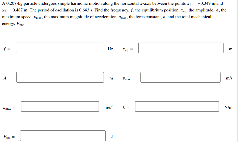 A 0.207-kg particle undergoes simple harmonic motion along the horizontal x-axis between the points x = -0.349 m and
x2 = 0.487 m. The period of oscillation is 0.643 s. Find the frequency, f, the equilibrium position, xeq, the amplitude, A, the
maximum speed, vmax, the maximum magnitude of acceleration, amax, the force constant, k, and the total mechanical
energy, Etot-
f =
Hz
Xeq
A =
Umax =
m/s
Amax =
m/s?
k =
N/m
Etot =
J
