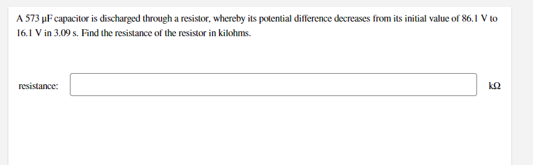 A 573 µF capacitor is discharged through a resistor, whereby its potential difference decreases from its initial value of 86.1 V to
16.1 V in 3.09 s. Find the resistance of the resistor in kilohms.
resistance:
