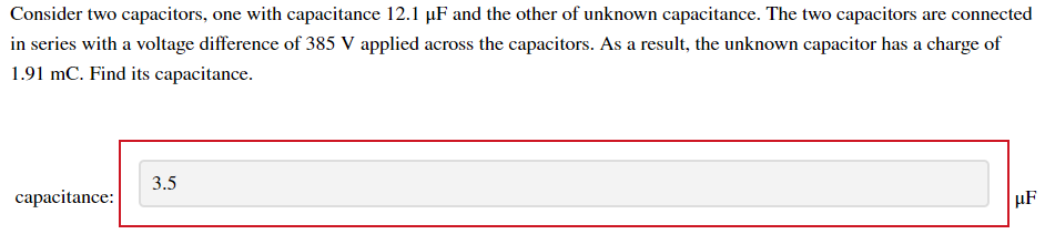 Consider two capacitors, one with capacitance 12.1 µF and the other of unknown capacitance. The two capacitors are connected
in series with a voltage difference of 385 V applied across the capacitors. As a result, the unknown capacitor has a charge of
1.91 mC. Find its capacitance.
3.5
capacitance:
HF
