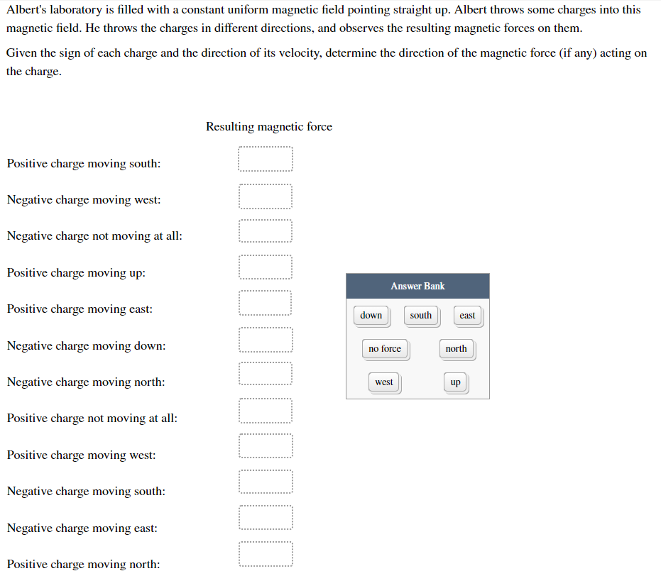 Albert's laboratory is filled with a constant uniform magnetic field pointing straight up. Albert throws some charges into this
magnetic field. He throws the charges in different directions, and observes the resulting magnetic forces on them.
Given the sign of each charge and the direction of its velocity, determine the direction of the magnetic force (if any) acting on
the charge.
Resulting magnetic force
Positive charge moving south:
Negative charge moving west:
Negative charge not moving at all:
Positive charge moving up:
Answer Bank
Positive charge moving east:
down
south
east
Negative charge moving down:
no force
north
Negative charge moving north:
west
up
Positive charge not moving at all:
Positive charge moving west:
Negative charge moving south:
Negative charge moving east:
Positive charge moving north:
