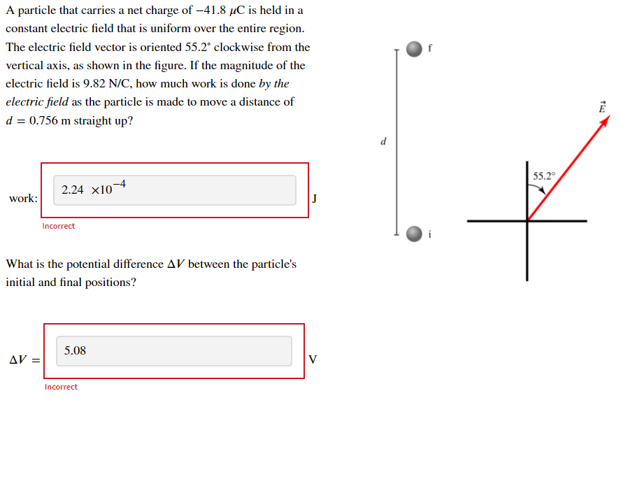 A particle that carries a net charge of -41.8 µC is held in a
constant electric field that is uniform over the entire region.
The electric field vector is oriented 55.2° clockwise from the
f
vertical axis, as shown in the figure. If the magnitude of the
electric field is 9.82 N/C, how much work is done by the
electric field as the particle is made to move a distance of
d = 0.756 m straight up?
d
55.2°
2.24 x10-4
work:
J
Incorrect
What is the potential difference AV between the particle's
initial and final positions?
5.08
AV =
V
Incorrect
