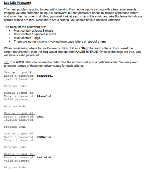 Lab12B: Password
This next problem is going to deal with checking if someone inputs a string with a few requirements.
Imagine you are prompted to input a password, but the password needs to include uppercase letters
and a number. In order to do this, you must look at each char in the string and use Booleans to indicate
certain criteria are met. Since there are 3 criteria, you should have 3 Boolean variables.
The rules for the password are:
• Must contain at least 8 chars
• Must contain 1 uppercase letter
• Must contain 1 digit
• There are no restrictions involving lowercase letters or special chars
When considering where to use Booleans, think of it as a "flag", for each criteria. If you meet the
length requirement, then the flag would change from FALSE to TRUE. Once all the flags are true, you
will have a valid password.
Tip: The ASCII table can be used to determine the numeric value of a particular char. You may want
to create ranges of these numerical values for each criteria.
Sample output #1:
Enter a password: passwordl
Invalid password
Program Ends
Sample output #2:
Enter a password: P4ssw3rd
Valid password
Program Ends
Sample output #3:
Enter a password: Pas1
Invalid password
Program Ends
Sample output #4:
Enter a password: PASSword
Invalid password
Program Ends
Sample output #5:
Enter a password: Pas!w3rd
Valid password
Program Ends
