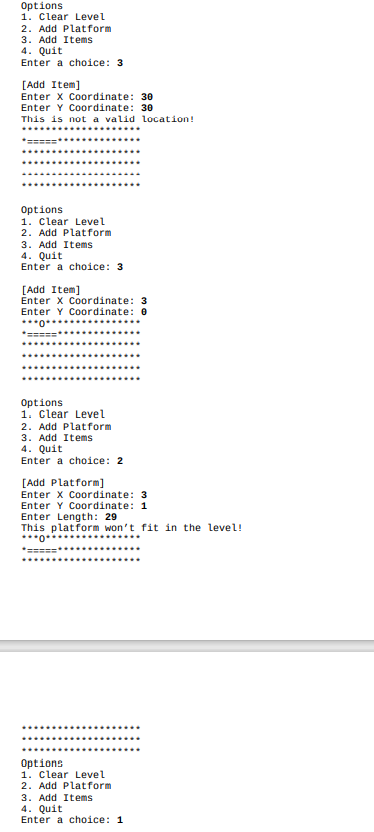 Options
1. Clear Level
2. Add Platform
3. Add Items
4. Quit
Enter a choice: 3
[Add Item]
Enter x Coordinate: 30
Enter Y Coordinate: 30
This is not a valid location!
*====
Options
1. Clear Level
2. Add Platform
3. Add Items
4. Quit
Enter a choice: 3
[Add Item]
Enter X Coordinate: 3
Enter Y Cordinate: 0
****
Options
1. Clear Level
2. Add Platform
3. Add Items
4. Quit
Enter a choice: 2
[Add Platform]
Enter x Coordinate: 3
Enter Y Coordinate: 1
Enter Length: 29
This platform won't fit in the level!
***0*
*=====**.......
........
Options
1. Clear Level
2. Add Platform
3. Add Items
4. Quit
Enter a choice: 1
