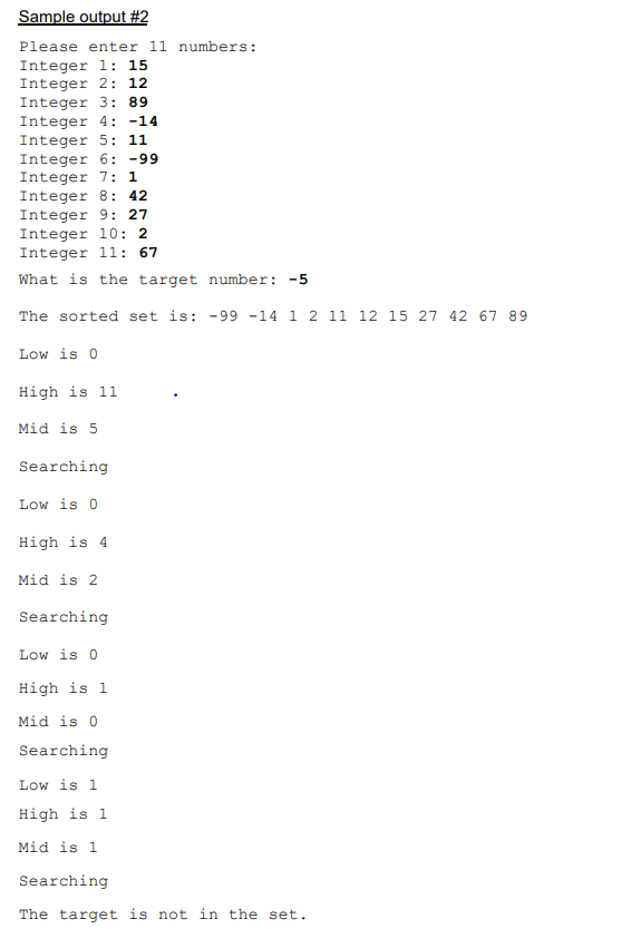 Sample output #2
Please enter 11 numbers:
Integer 1: 15
Integer 2: 12
Integer 3: 89
Integer 4: -14
Integer 5: 11
Integer 6: -99
Integer 7: 1
Integer 8: 42
Integer 9: 27
Integer 10: 2
Integer 1l: 67
What is the target number: -5
The sorted set is: -99 -14 1 2 11 12 15 27 42 67 89
Low is 0
High is 11
Mid is 5
Searching
Low is 0
High is 4
Mid is 2
Searching
Low is 0
High is 1
Mid is 0
Searching
Low is 1
High is 1
Mid is 1
Searching
The target is not in the set.
