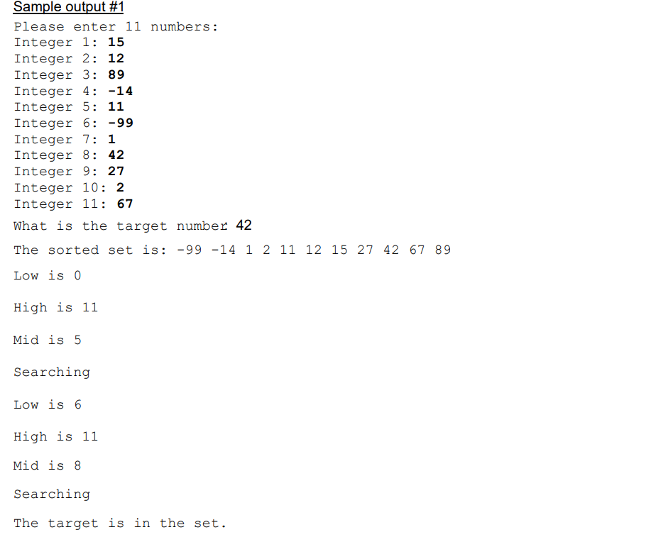 Sample output #1
Please enter 11 numbers:
Integer 1: 15
Integer 2: 12
Integer 3: 89
Integer 4: -14
Integer 5: 11
Integer 6: -99
Integer 7: 1
Integer 8: 42
Integer 9: 27
Integer 10: 2
Integer 11: 67
What is the target number 42
The sorted set is: -99 -14 1 2 11 12 15 27 42 67 89
Low is 0
High is 11
Mid is 5
Searching
Low is 6
High is 11
Mid is 8
Searching
The target is in the set.
