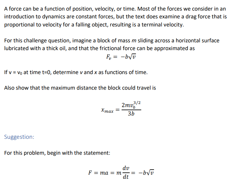 A force can be a function of position, velocity, or time. Most of the forces we consider in an
introduction to dynamics are constant forces, but the text does examine a drag force that is
proportional to velocity for a falling object, resulting is a terminal velocity.
For this challenge question, imagine a block of mass m sliding across a horizontal surface
lubricated with a thick oil, and that the frictional force can be approximated as
F, = -byv
If v = vo at time t=0, determine v and x as functions of time.
Also show that the maximum distance the block could travel is
2mv
3b
,3/2
Хтах
Suggestion:
For this problem, begin with the statement:
dv
= -byv
dt
F = ma = m
