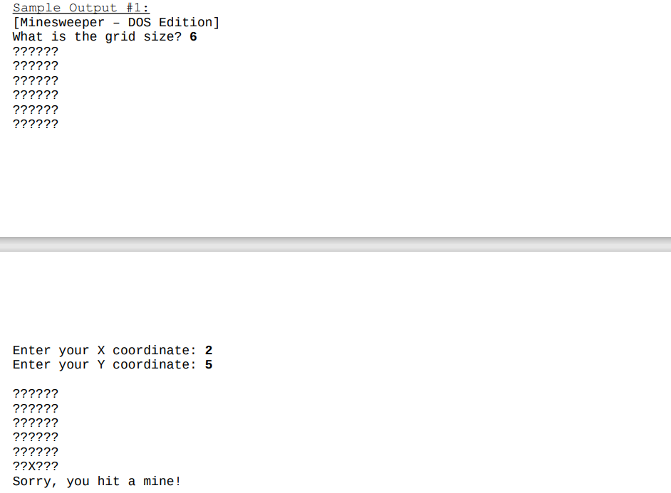 Sample Output #1:
[Minesweeper - DOS Edition]
What is the grid size? 6
??????
??????
??????
??????
??????
??????
Enter your X coordinate: 2
Enter your Y coordinate: 5
??????
??????
??????
??????
??????
??X???
Sorry, you hit a mine!
