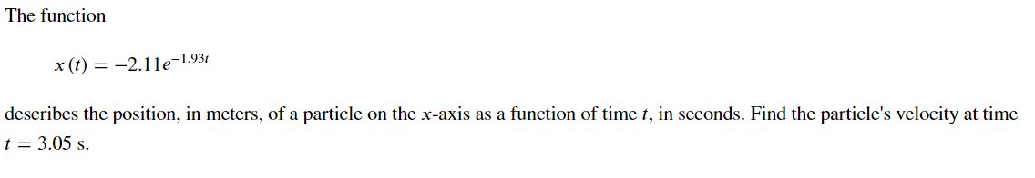 The function
x (t) = -2.1le-1.93t
describes the position, in meters, of a particle on the x-axis as a function of time t, in seconds. Find the particle's velocity at time
t = 3.05 s.
