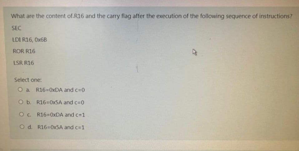 What are the content of R16 and the carry flag after the execution of the following sequence of instructions?
SEC
LDI R16, 0x6B
ROR R16
LSR R16
Select one:
O a. R16=0xDA and c=0
O b. R16=0x5A and c=0
O c. R16-0XDA and c=1
O d. R16=0x5A and c=1