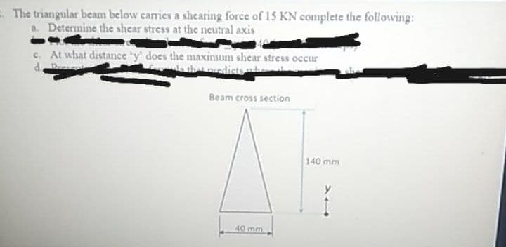 E The triangular beam below carries a shearing force of 15 KN complete the following:
a. Determine the shear stress at the neutral axis
c. At what distance 'y' does the maxinum shear stress occur
e that predists
Beam cross section
140 mm
40 mm
