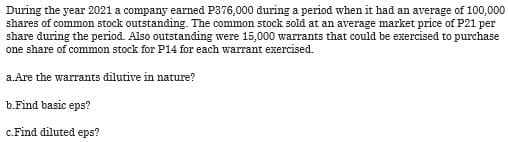 During the year 2021 a company earned P376,000 during a period when it had an average of 100,000
shares of common stock outstanding. The common stock sold at an average market price of P21 per
share during the period. Also outstanding were 15,000 warrants that could be exercised to purchase
one share of common stock for P14 for each warrant exercised.
a.Are the warrants dilutive in nature?
b. Find basic eps?
c.Find diluted eps?
