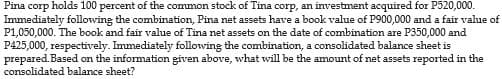 Pina corp holds 100 percent of the common stock of Tina corp, an investment acquired for P520,000.
Immediately following the combination, Pina net assets have a book value of P900,000 and a fair value of
P1,050,000. The book and fair value of Tina net assets on the date of combination are P350,000 and
P425,000, respectively. Immediately following the combination, a consolidated balance sheet is
prepared. Based on the information given above, what will be the amount of net assets reported in the
consolidated balance sheet?