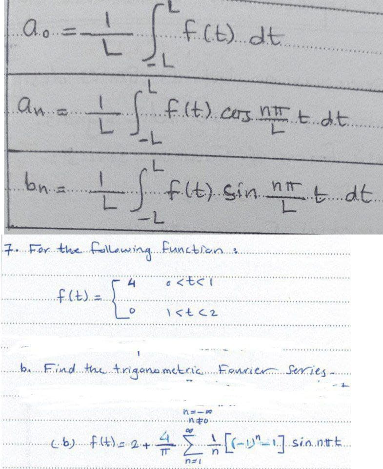 1.A.0.. =
f. f.
if (t) dt.
L
L
L
an...
tffl
.f.. (t.).. cars nt t dit...
-L
bn = — f. fi.(t) sin not. dt..
-L
7. For the following function :
4
· <t<ï
..f. (.t.)..=.
1<t<2
b. Find the trigonometric Fourier Series -
WILTE
*******
1=18
..nto....
(b) f(t) = 24. 높은 ÷ [(-1²-1].sio.nt.....
n=1