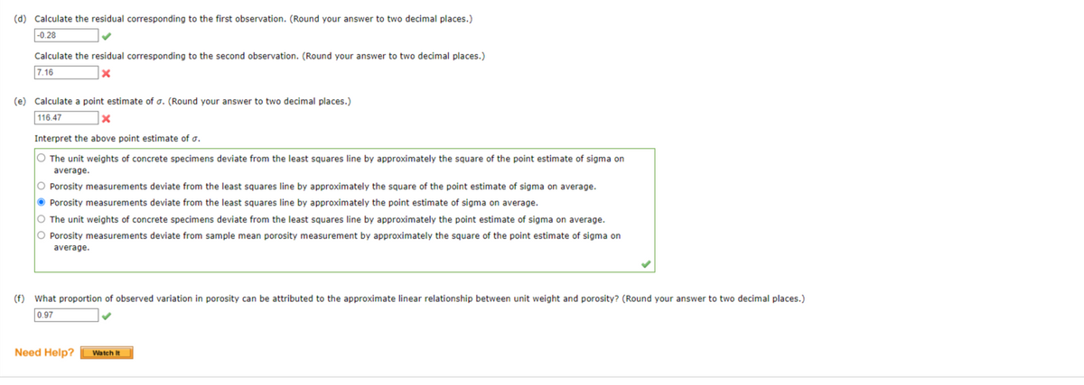 (d) Calculate the residual corresponding to the first observation. (Round your answer to two decimal places.)
-0.28
Calculate the residual corresponding to the second observation. (Round your answer to two decimal places.)
7.16
X
(e) Calculate a point estimate of o. (Round your answer to two decimal places.)
116.47
x
Interpret the above point estimate of a.
O The unit weights of concrete specimens deviate from the least squares line by approximately the square of the point estimate of sigma on
average.
O Porosity measurements deviate from the least squares line by approximately the square of the point estimate of sigma on average.
Porosity measurements deviate from the least squares line by approximately the point estimate of sigma on average.
O The unit weights of concrete specimens deviate from the least squares line by approximately the point estimate of sigma on average.
O Porosity measurements deviate from sample mean porosity measurement by approximately the square of the point estimate of sigma on
average.
(f) What proportion of observed variation in porosity can be attributed to the approximate linear relationship between unit weight and porosity? (Round your answer to two decimal places.)
0.97
Need Help? Watch It