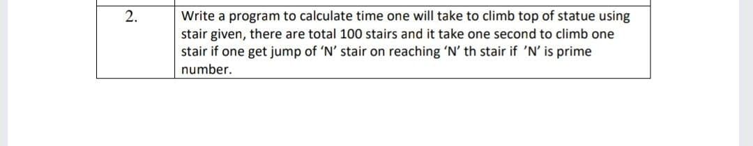 2.
Write a program to calculate time one will take to climb top of statue using
stair given, there are total 100 stairs and it take one second to climb one
stair if one get jump of 'N' stair on reaching 'N' th stair if 'N' is prime
number.

