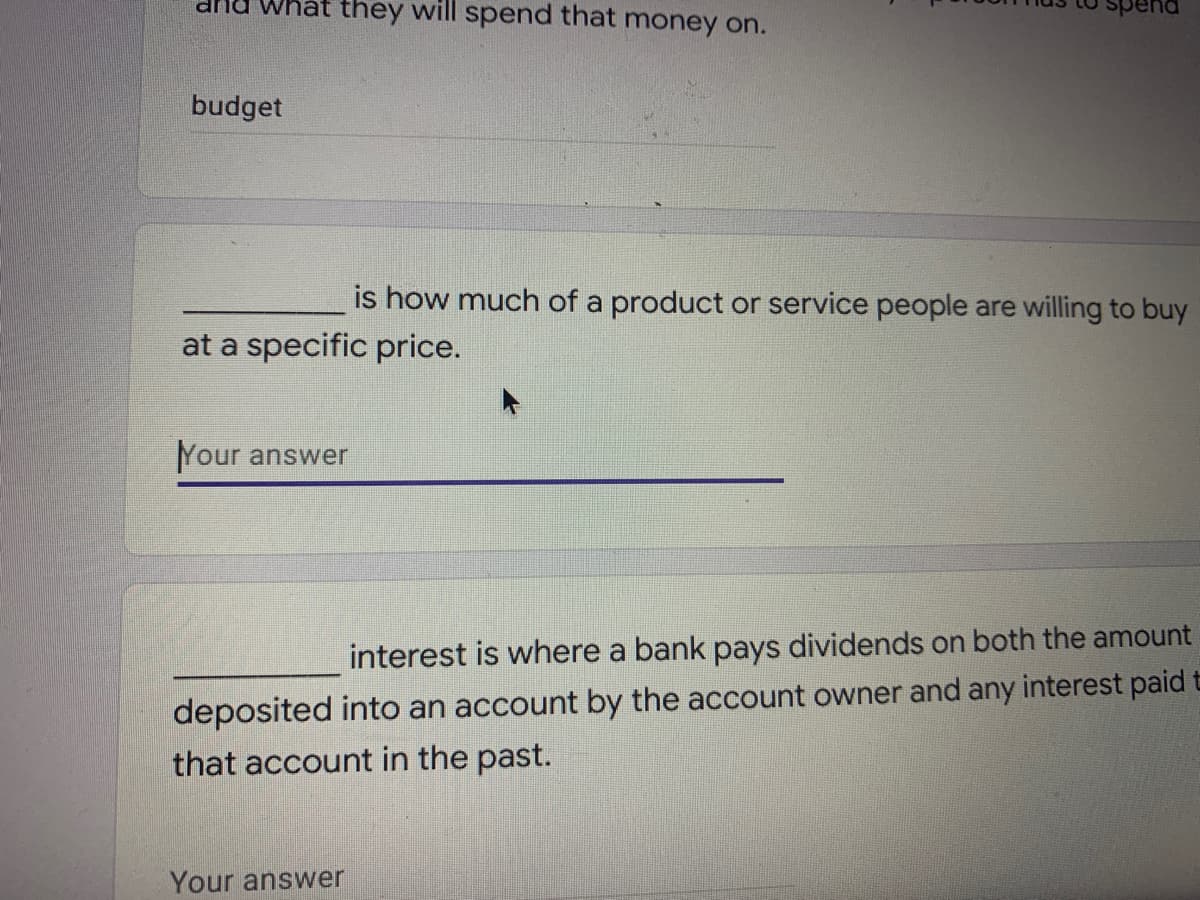 drnu what they will spend that money on.
budget
is how much of a product or service people are willing to buy
at a specific price.
Your answer
interest is where a bank pays dividends on both the amount
deposited into an account by the account owner and any interest paid t
that account in the past.
Your answer

