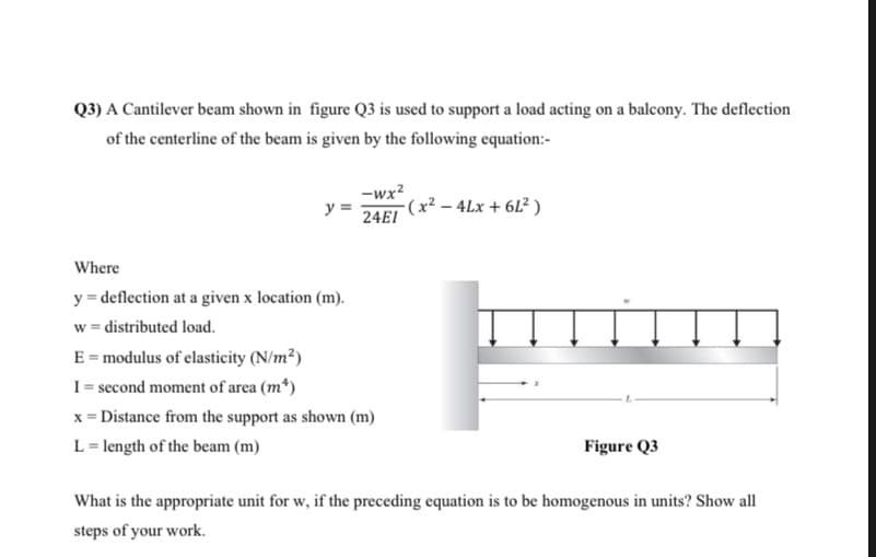 Q3) A Cantilever beam shown in figure Q3 is used to support a load acting on a balcony. The deflection
of the centerline of the beam is given by the following equation:-
-wx?
y =
(x² – 4Lx + 6L² )
24EI
Where
y = deflection at a given x location (m).
w = distributed load.
E = modulus of elasticity (N/m²)
I = second moment of area (m*)
x = Distance from the support as shown (m)
L = length of the beam (m)
Figure Q3
What is the appropriate unit for w, if the preceding equation is to be homogenous in units? Show all
steps of your work.
