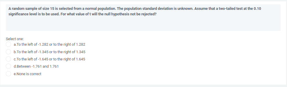 A random sample of size 15 is selected from a normal population. The population standard deviation is unknown. Assume that a two-tailed test at the 0.10
significance level is to be used. For what value of t will the null hypothesis not be rejected?
Select one:
a. To the left of -1.282 or to the right of 1.282
b.To the left of -1.345 or to the right of 1.345
c.To the left of -1.645 or to the right of 1.645
d.Between -1.761 and 1.761
e.None is correct
