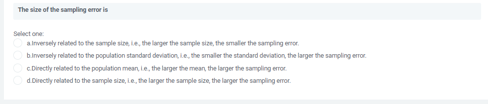 The size of the sampling error is
Select one:
a.Inversely related to the sample size, i.e., the larger the sample size, the smaller the sampling error.
b.Inversely related to the population standard deviation, i.e., the smaller the standard deviation, the larger the sampling error.
c.Directly related to the population mean, i.e., the larger the mean, the larger the sampling error.
d.Directly related to the sample size, i.e., the larger the sample size, the larger the sampling error.
