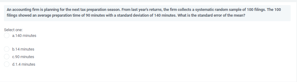 An accounting firm is planning for the next tax preparation season. From last year's returns, the firm collects a systematic random sample of 100 filings. The 100
filings showed an average preparation time of 90 minutes with a standard deviation of 140 minutes. What is the standard error of the mean?
Select one:
a.140 minutes
b.14 minutes
c.90 minutes
d.1.4 minutes

