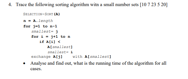 4. Trace the following sorting algorithm witn a small number sets [10 7 23 5 20]
SELECTION-SORT (A)
n = A. length
for j=1 to n-1
smallest= j
for i = j+1 to n
if A[i] <
A[ smallest]
smallest= i
exchange A[j]
with A[smallest]
• Analyse and find out, what is the running time of the algorithm for all
cases.
