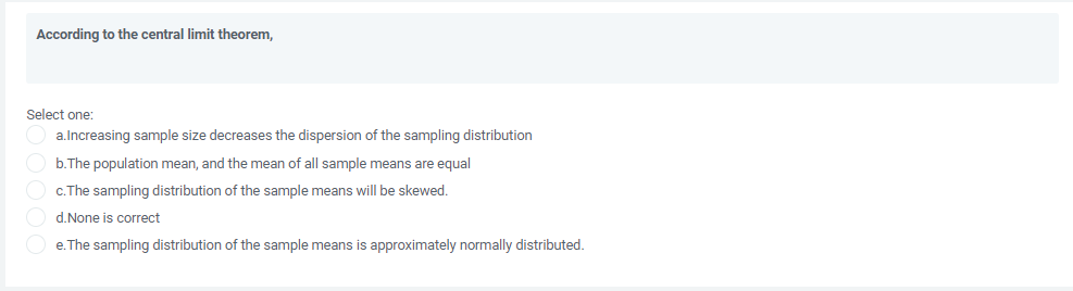 According to the central limit theorem,
Select one:
a.Increasing sample size decreases the dispersion of the sampling distribution
b.The population mean, and the mean of all sample means are equal
c.The sampling distribution of the sample means will be skewed.
d.None is correct
e. The sampling distribution of the sample means is approximately normally distributed.
