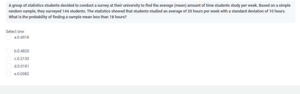 A group of statistics students decided to conduct a survey at their university to find the average (mean) amount of time students study per week. Based on a simple
random sample, they surveyed 144 students. The statistics showed that students studied an average of 20 hours per week with a standard deviation
10 hours.
What is the probability of finding a sample mean less than 18 hours?
Select one:
a.0.4918
b.0.4820
c.0.2133
d.0.0181
e.0.0082
