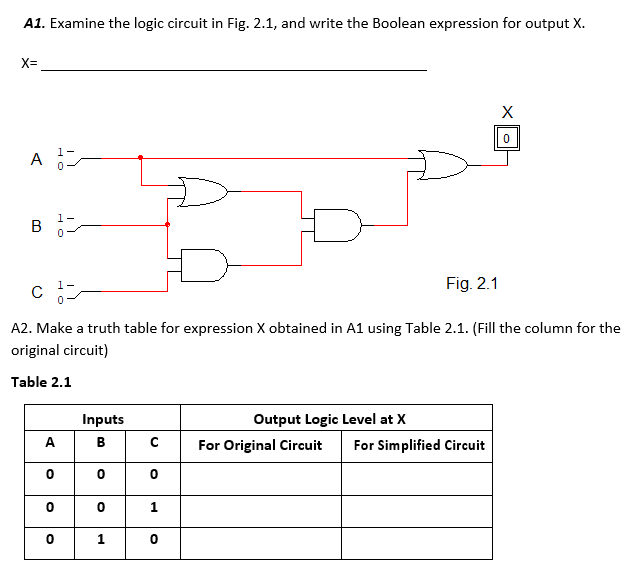 A1. Examine the logic circuit in Fig. 2.1, and write the Boolean expression for output X.
X=
A
1-
В
Fig. 2.1
C
A2. Make a truth table for expression X obtained in A1 using Table 2.1. (Fill the column for the
original circuit)
Table 2.1
Inputs
Output Logic Level at X
A
B
For Original Circuit
For Simplified Circuit
1
1
